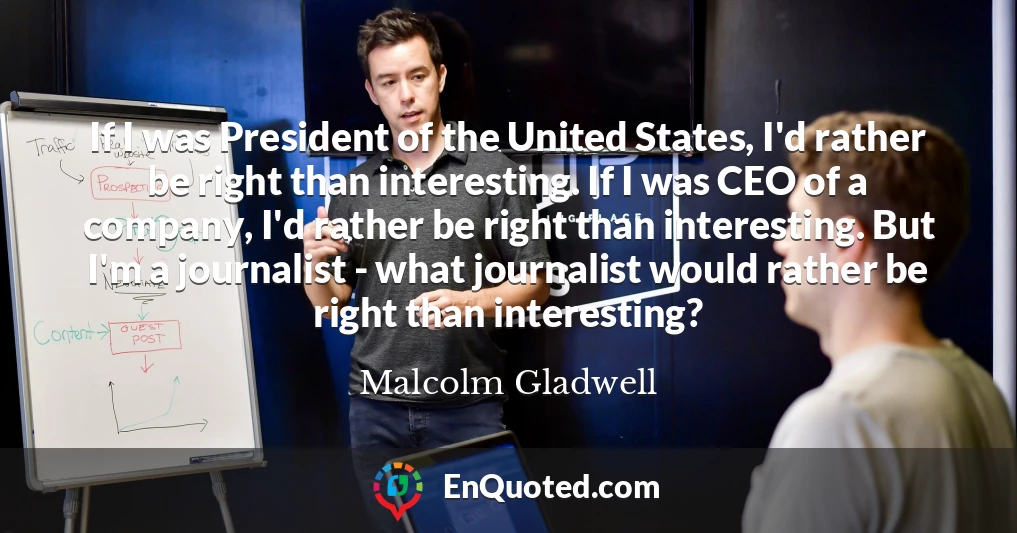 If I was President of the United States, I'd rather be right than interesting. If I was CEO of a company, I'd rather be right than interesting. But I'm a journalist - what journalist would rather be right than interesting?