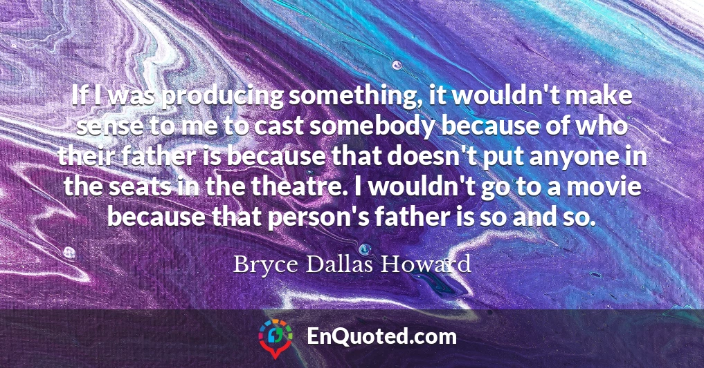 If I was producing something, it wouldn't make sense to me to cast somebody because of who their father is because that doesn't put anyone in the seats in the theatre. I wouldn't go to a movie because that person's father is so and so.