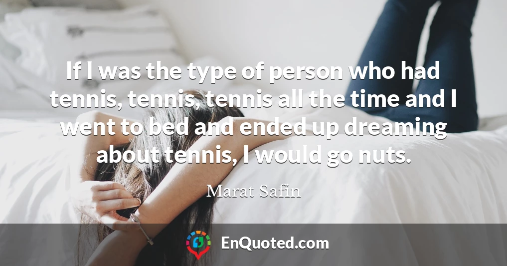 If I was the type of person who had tennis, tennis, tennis all the time and I went to bed and ended up dreaming about tennis, I would go nuts.