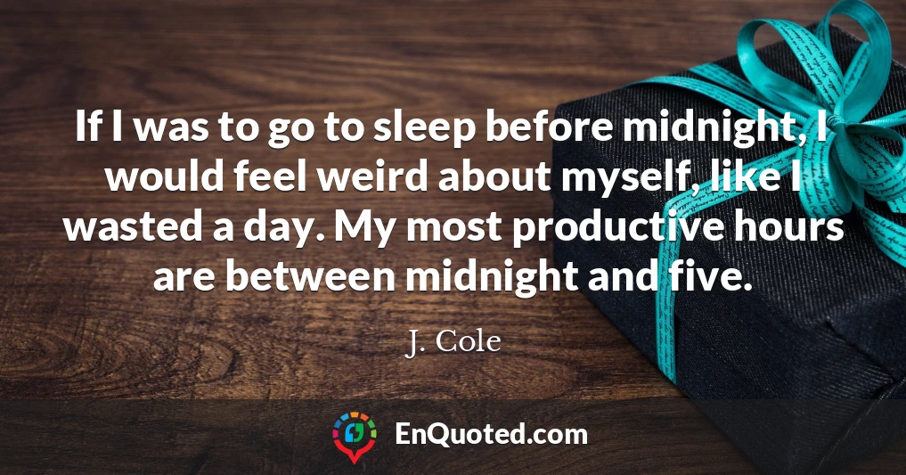 If I was to go to sleep before midnight, I would feel weird about myself, like I wasted a day. My most productive hours are between midnight and five.