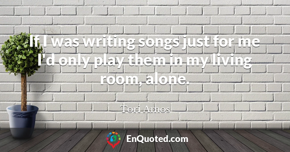 If I was writing songs just for me I'd only play them in my living room, alone.