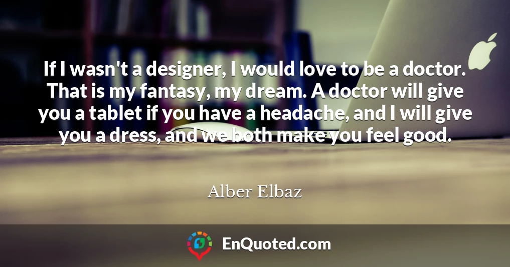 If I wasn't a designer, I would love to be a doctor. That is my fantasy, my dream. A doctor will give you a tablet if you have a headache, and I will give you a dress, and we both make you feel good.