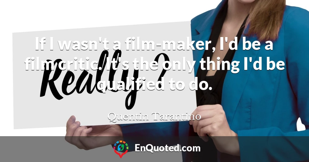 If I wasn't a film-maker, I'd be a film critic. It's the only thing I'd be qualified to do.