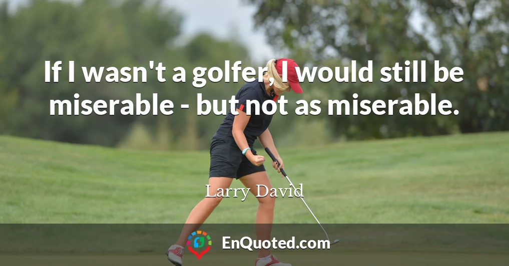 If I wasn't a golfer, I would still be miserable - but not as miserable.