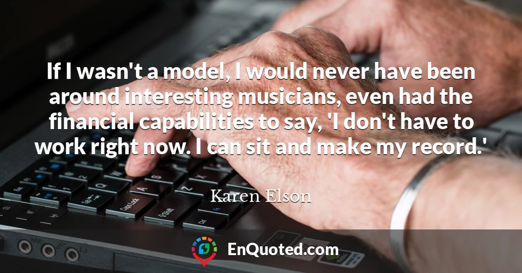 If I wasn't a model, I would never have been around interesting musicians, even had the financial capabilities to say, 'I don't have to work right now. I can sit and make my record.'