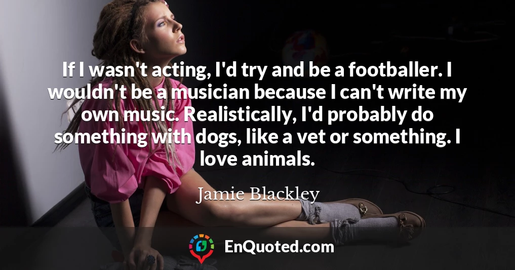 If I wasn't acting, I'd try and be a footballer. I wouldn't be a musician because I can't write my own music. Realistically, I'd probably do something with dogs, like a vet or something. I love animals.