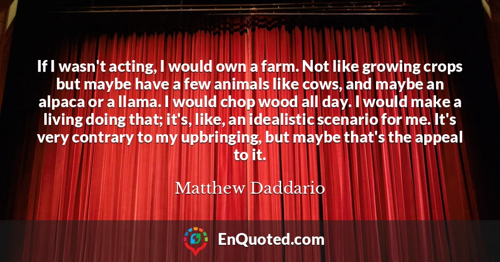 If I wasn't acting, I would own a farm. Not like growing crops but maybe have a few animals like cows, and maybe an alpaca or a llama. I would chop wood all day. I would make a living doing that; it's, like, an idealistic scenario for me. It's very contrary to my upbringing, but maybe that's the appeal to it.