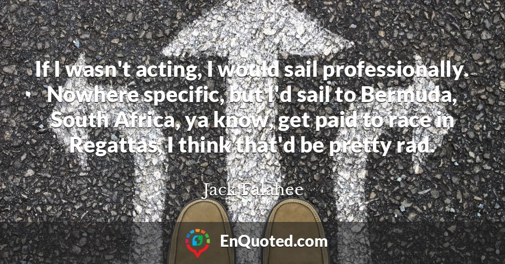 If I wasn't acting, I would sail professionally. Nowhere specific, but I'd sail to Bermuda, South Africa, ya know, get paid to race in Regattas, I think that'd be pretty rad.
