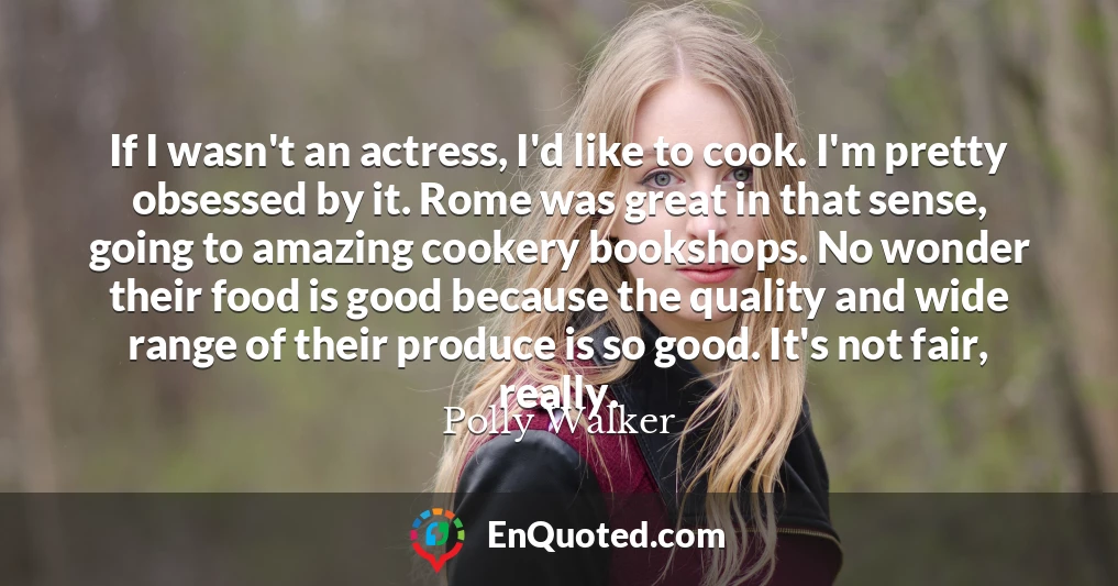 If I wasn't an actress, I'd like to cook. I'm pretty obsessed by it. Rome was great in that sense, going to amazing cookery bookshops. No wonder their food is good because the quality and wide range of their produce is so good. It's not fair, really.