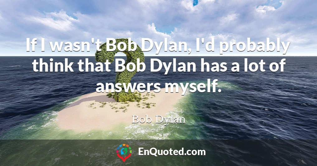 If I wasn't Bob Dylan, I'd probably think that Bob Dylan has a lot of answers myself.