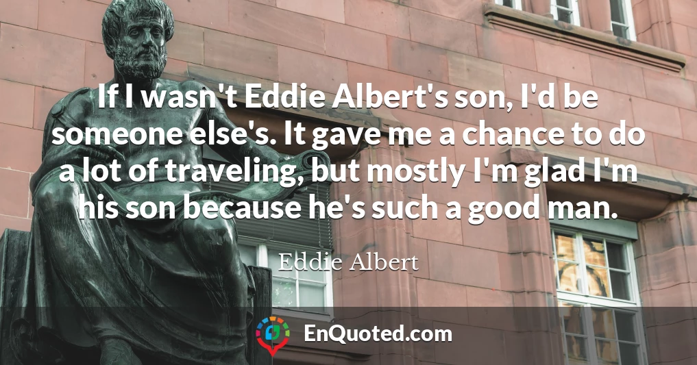 If I wasn't Eddie Albert's son, I'd be someone else's. It gave me a chance to do a lot of traveling, but mostly I'm glad I'm his son because he's such a good man.