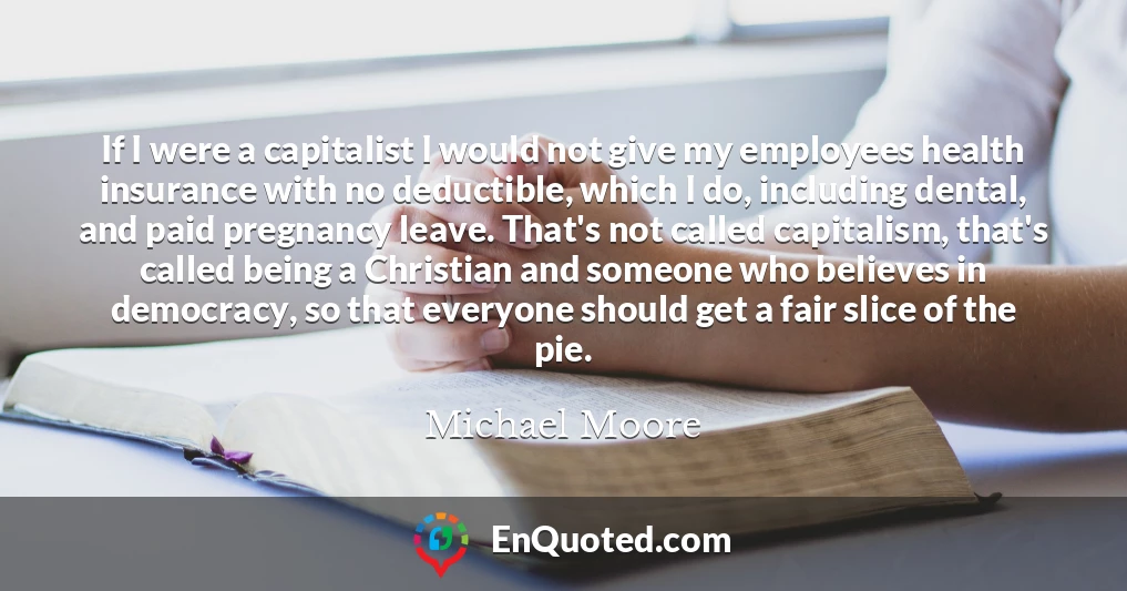 If I were a capitalist I would not give my employees health insurance with no deductible, which I do, including dental, and paid pregnancy leave. That's not called capitalism, that's called being a Christian and someone who believes in democracy, so that everyone should get a fair slice of the pie.