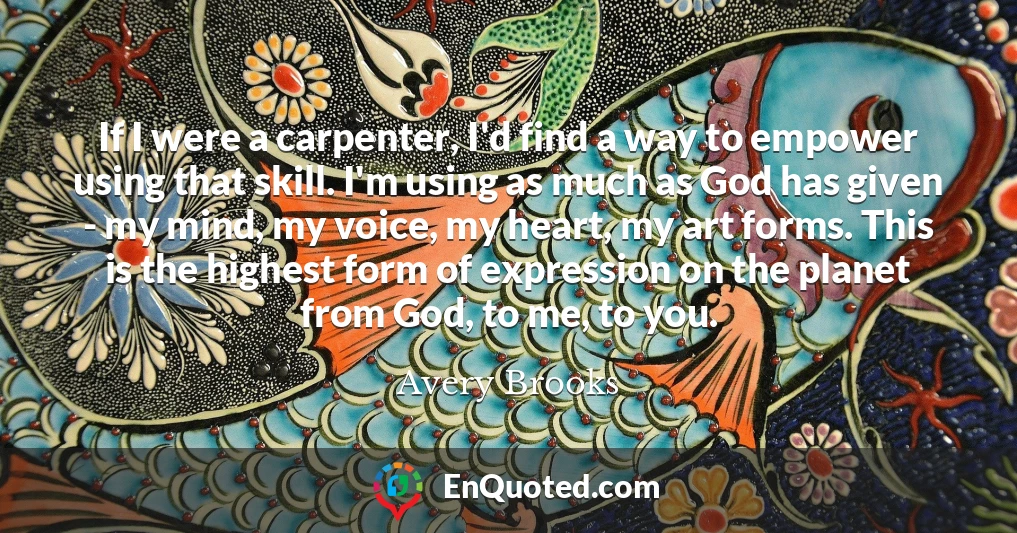If I were a carpenter, I'd find a way to empower using that skill. I'm using as much as God has given - my mind, my voice, my heart, my art forms. This is the highest form of expression on the planet from God, to me, to you.