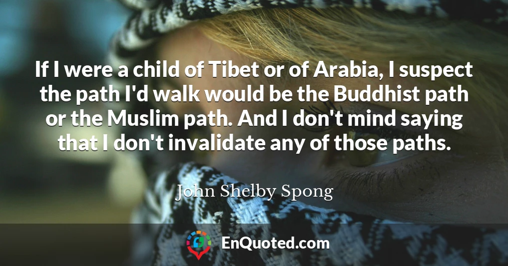 If I were a child of Tibet or of Arabia, I suspect the path I'd walk would be the Buddhist path or the Muslim path. And I don't mind saying that I don't invalidate any of those paths.