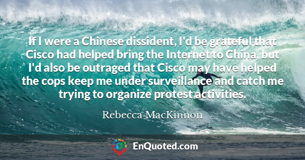 If I were a Chinese dissident, I'd be grateful that Cisco had helped bring the Internet to China, but I'd also be outraged that Cisco may have helped the cops keep me under surveillance and catch me trying to organize protest activities.
