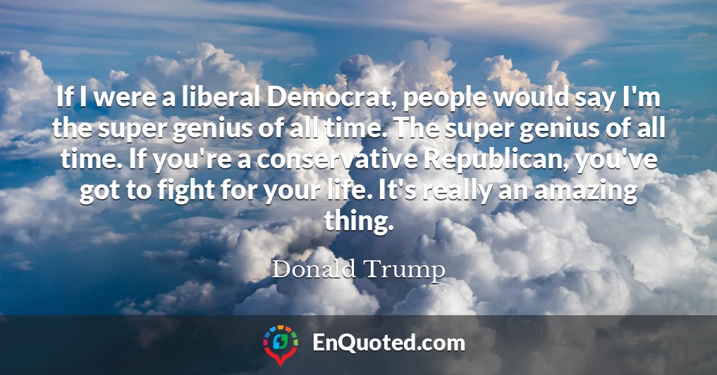 If I were a liberal Democrat, people would say I'm the super genius of all time. The super genius of all time. If you're a conservative Republican, you've got to fight for your life. It's really an amazing thing.