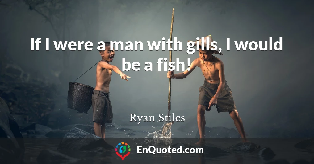 If I were a man with gills, I would be a fish!