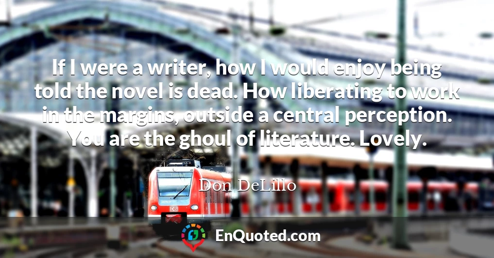 If I were a writer, how I would enjoy being told the novel is dead. How liberating to work in the margins, outside a central perception. You are the ghoul of literature. Lovely.