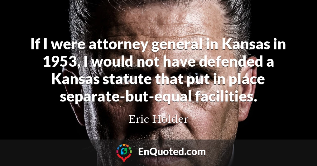 If I were attorney general in Kansas in 1953, I would not have defended a Kansas statute that put in place separate-but-equal facilities.