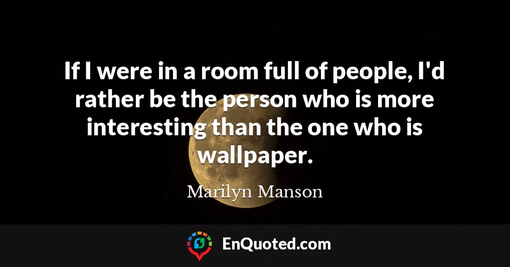 If I were in a room full of people, I'd rather be the person who is more interesting than the one who is wallpaper.