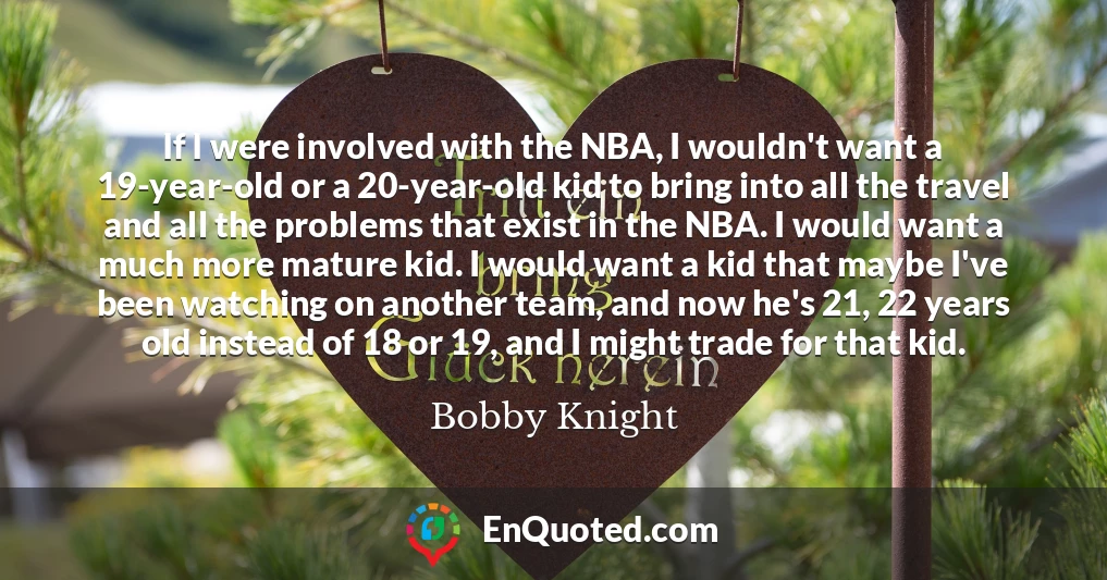 If I were involved with the NBA, I wouldn't want a 19-year-old or a 20-year-old kid to bring into all the travel and all the problems that exist in the NBA. I would want a much more mature kid. I would want a kid that maybe I've been watching on another team, and now he's 21, 22 years old instead of 18 or 19, and I might trade for that kid.