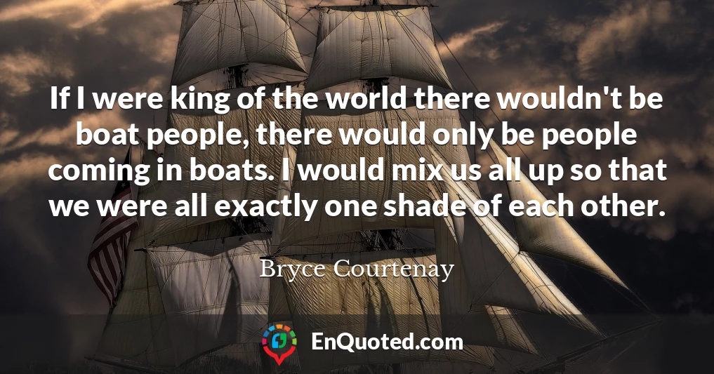 If I were king of the world there wouldn't be boat people, there would only be people coming in boats. I would mix us all up so that we were all exactly one shade of each other.