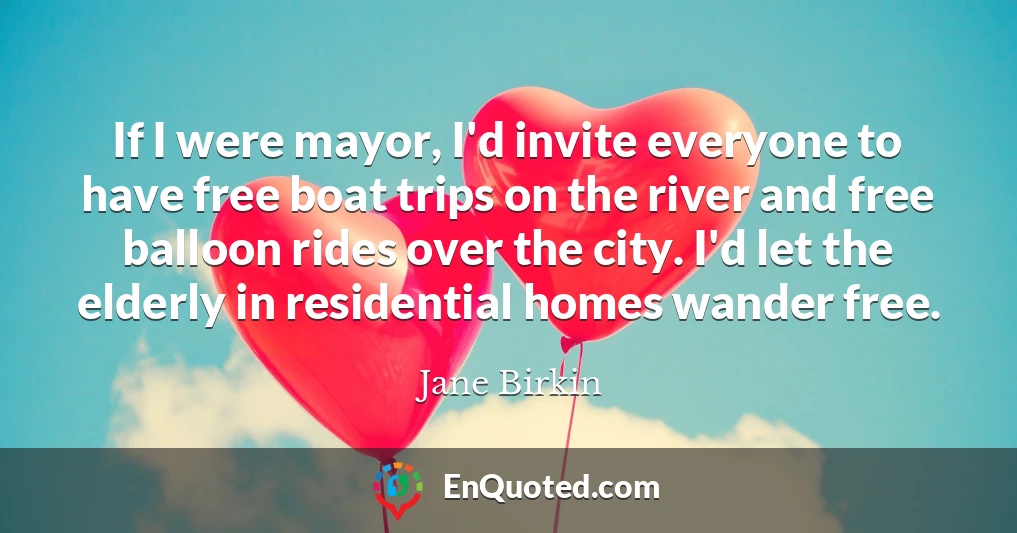 If I were mayor, I'd invite everyone to have free boat trips on the river and free balloon rides over the city. I'd let the elderly in residential homes wander free.