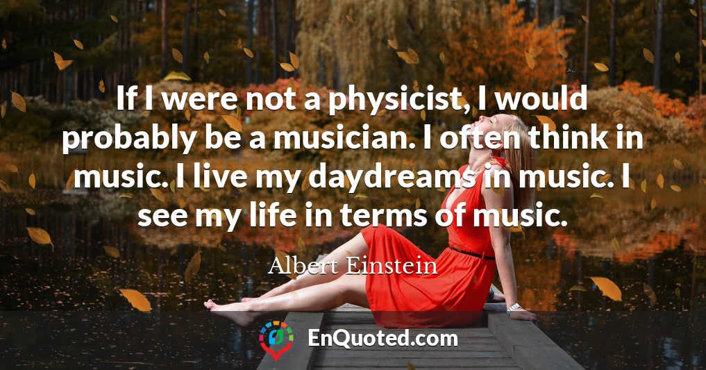 If I were not a physicist, I would probably be a musician. I often think in music. I live my daydreams in music. I see my life in terms of music.