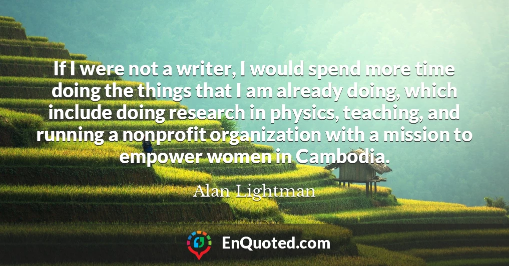 If I were not a writer, I would spend more time doing the things that I am already doing, which include doing research in physics, teaching, and running a nonprofit organization with a mission to empower women in Cambodia.