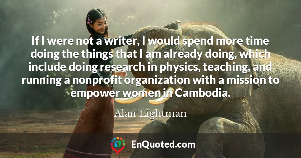 If I were not a writer, I would spend more time doing the things that I am already doing, which include doing research in physics, teaching, and running a nonprofit organization with a mission to empower women in Cambodia.