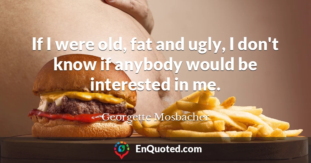 If I were old, fat and ugly, I don't know if anybody would be interested in me.