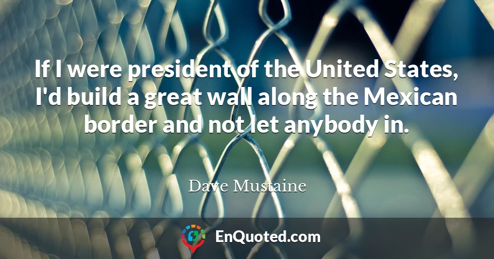 If I were president of the United States, I'd build a great wall along the Mexican border and not let anybody in.