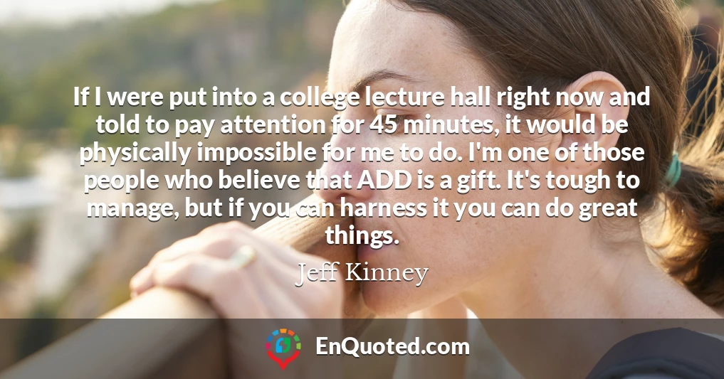 If I were put into a college lecture hall right now and told to pay attention for 45 minutes, it would be physically impossible for me to do. I'm one of those people who believe that ADD is a gift. It's tough to manage, but if you can harness it you can do great things.