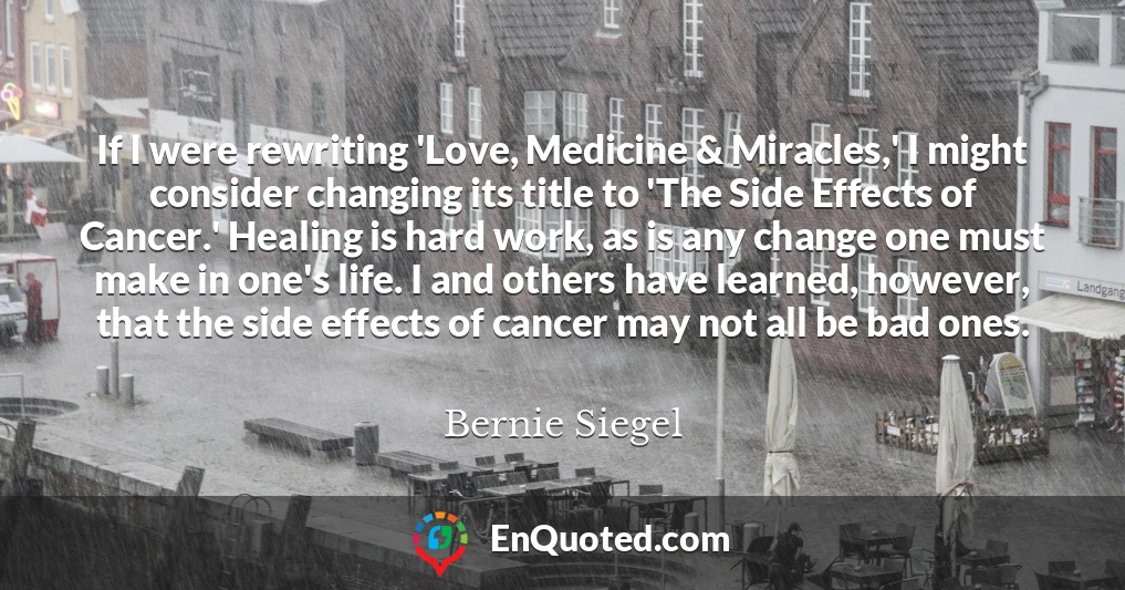 If I were rewriting 'Love, Medicine & Miracles,' I might consider changing its title to 'The Side Effects of Cancer.' Healing is hard work, as is any change one must make in one's life. I and others have learned, however, that the side effects of cancer may not all be bad ones.