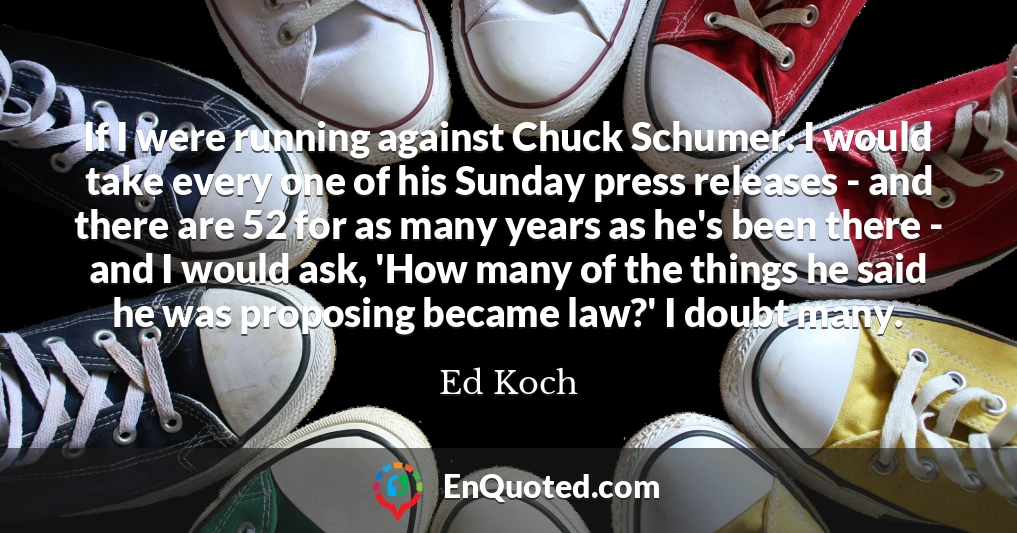 If I were running against Chuck Schumer. I would take every one of his Sunday press releases - and there are 52 for as many years as he's been there - and I would ask, 'How many of the things he said he was proposing became law?' I doubt many.