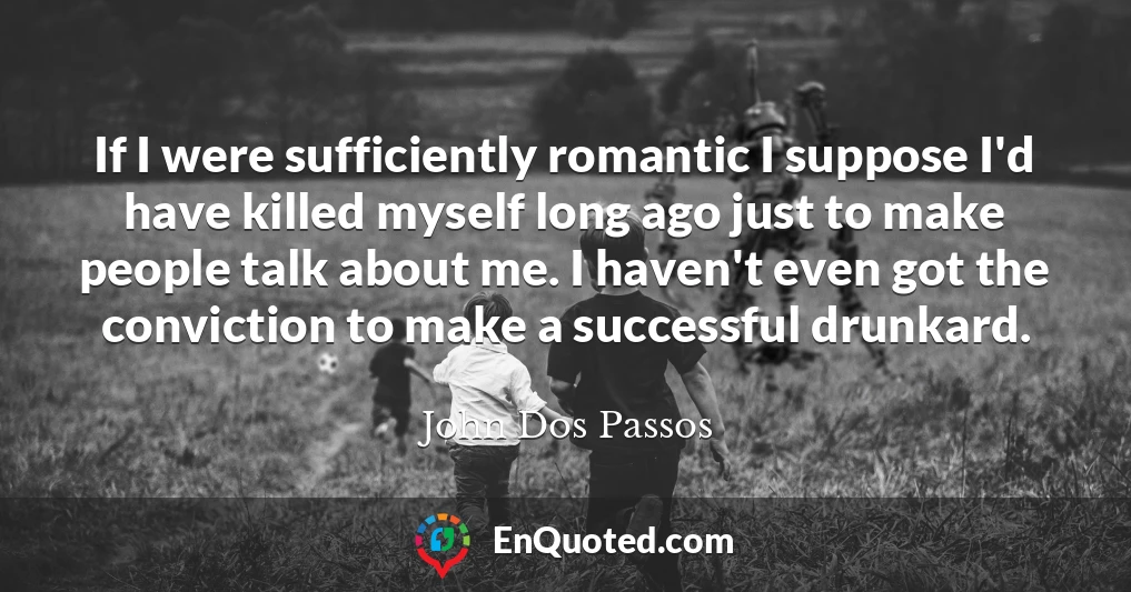 If I were sufficiently romantic I suppose I'd have killed myself long ago just to make people talk about me. I haven't even got the conviction to make a successful drunkard.