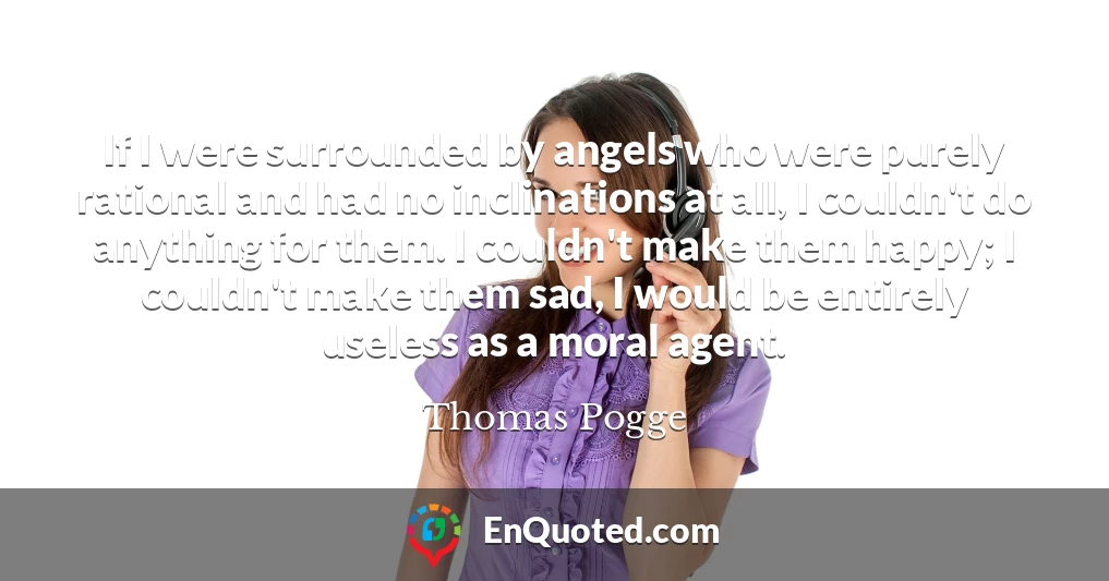 If I were surrounded by angels who were purely rational and had no inclinations at all, I couldn't do anything for them. I couldn't make them happy; I couldn't make them sad, I would be entirely useless as a moral agent.