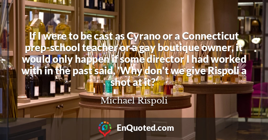 If I were to be cast as Cyrano or a Connecticut prep-school teacher or a gay boutique owner, it would only happen if some director I had worked with in the past said, 'Why don't we give Rispoli a shot at it?'