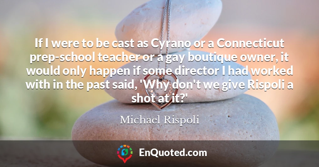 If I were to be cast as Cyrano or a Connecticut prep-school teacher or a gay boutique owner, it would only happen if some director I had worked with in the past said, 'Why don't we give Rispoli a shot at it?'