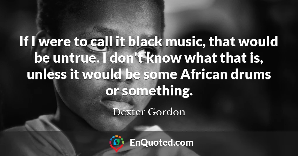 If I were to call it black music, that would be untrue. I don't know what that is, unless it would be some African drums or something.