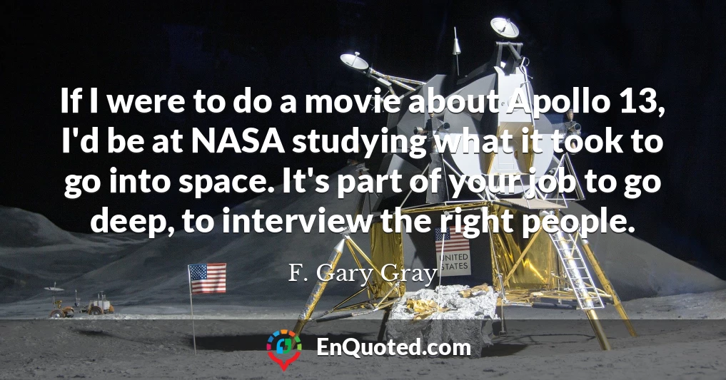 If I were to do a movie about Apollo 13, I'd be at NASA studying what it took to go into space. It's part of your job to go deep, to interview the right people.