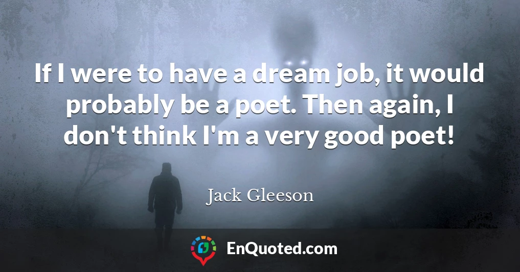 If I were to have a dream job, it would probably be a poet. Then again, I don't think I'm a very good poet!