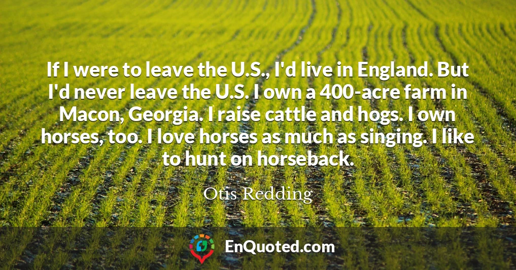 If I were to leave the U.S., I'd live in England. But I'd never leave the U.S. I own a 400-acre farm in Macon, Georgia. I raise cattle and hogs. I own horses, too. I love horses as much as singing. I like to hunt on horseback.