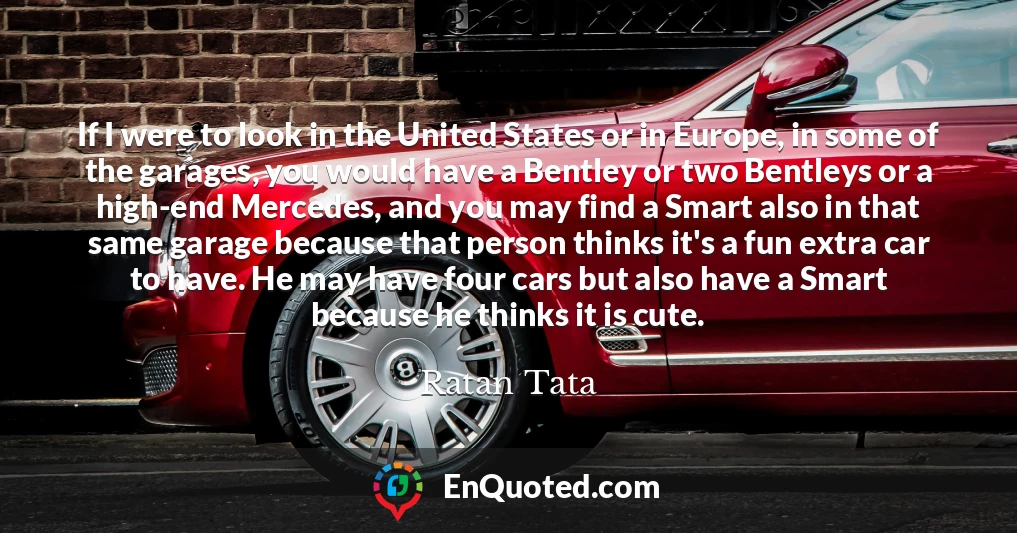 If I were to look in the United States or in Europe, in some of the garages, you would have a Bentley or two Bentleys or a high-end Mercedes, and you may find a Smart also in that same garage because that person thinks it's a fun extra car to have. He may have four cars but also have a Smart because he thinks it is cute.
