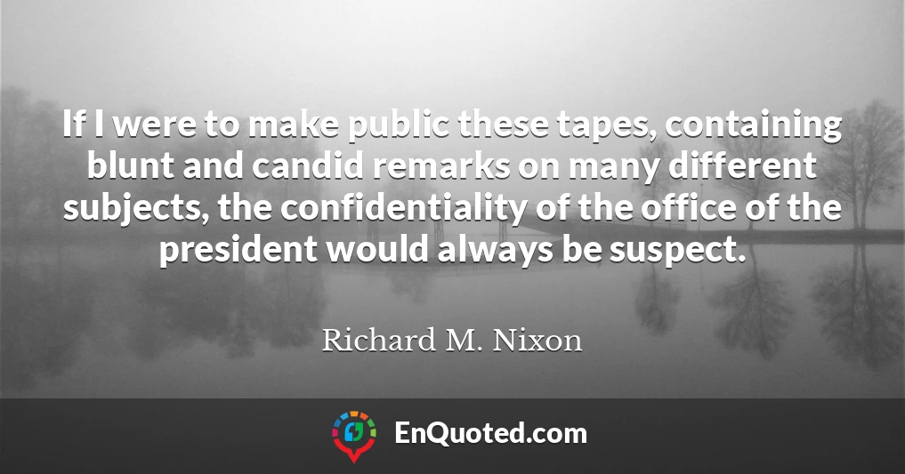 If I were to make public these tapes, containing blunt and candid remarks on many different subjects, the confidentiality of the office of the president would always be suspect.