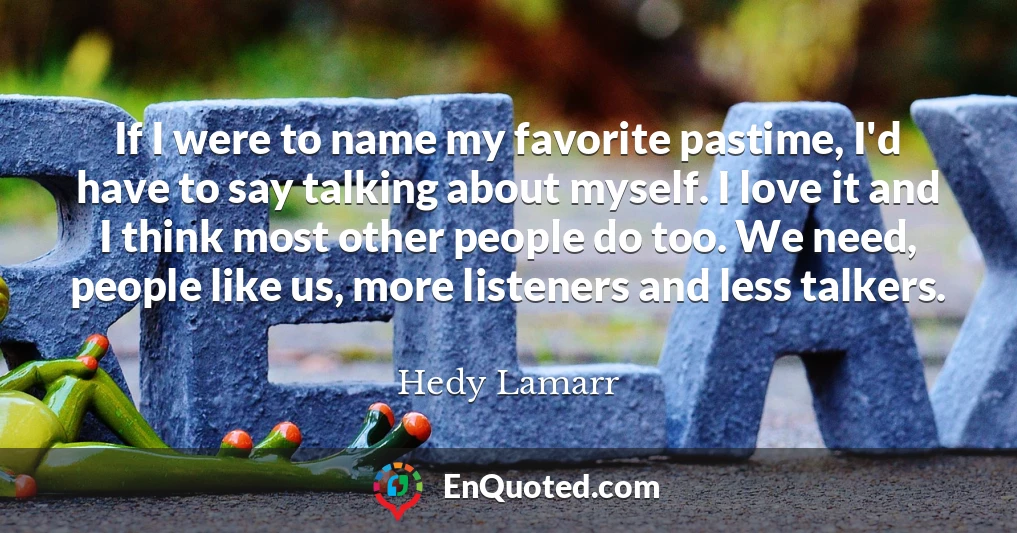 If I were to name my favorite pastime, I'd have to say talking about myself. I love it and I think most other people do too. We need, people like us, more listeners and less talkers.