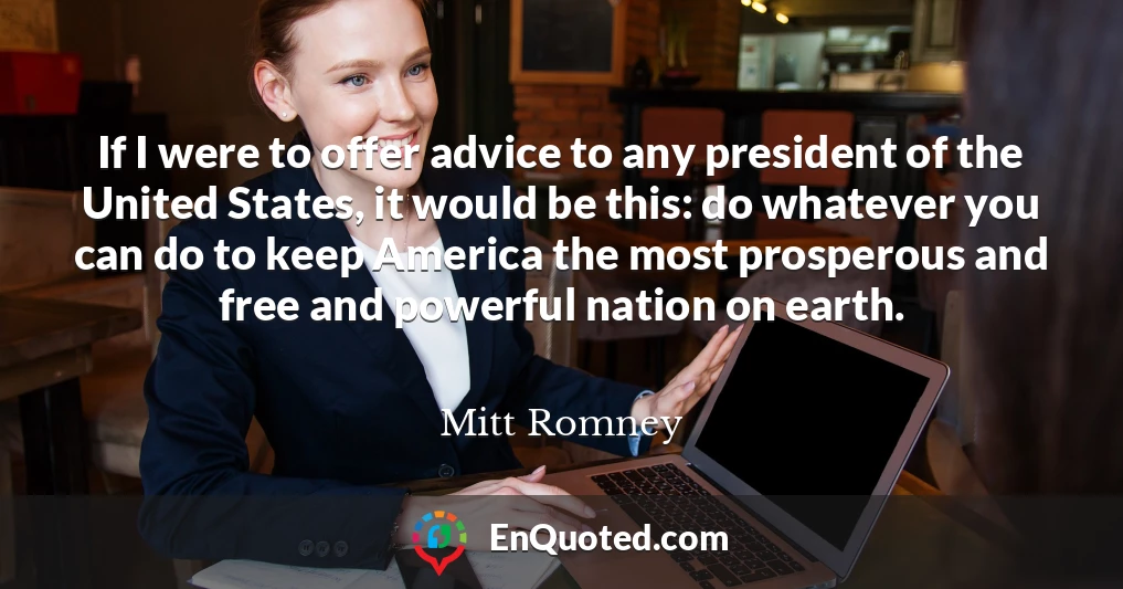 If I were to offer advice to any president of the United States, it would be this: do whatever you can do to keep America the most prosperous and free and powerful nation on earth.