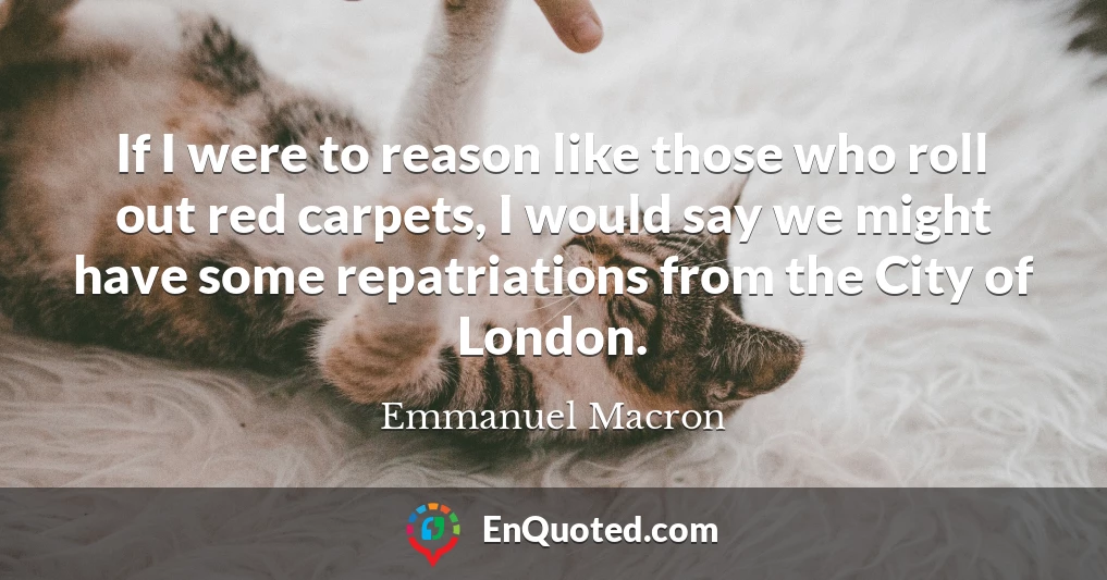 If I were to reason like those who roll out red carpets, I would say we might have some repatriations from the City of London.