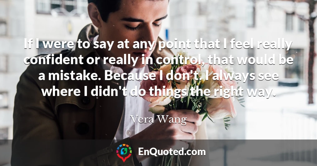 If I were to say at any point that I feel really confident or really in control, that would be a mistake. Because I don't. I always see where I didn't do things the right way.