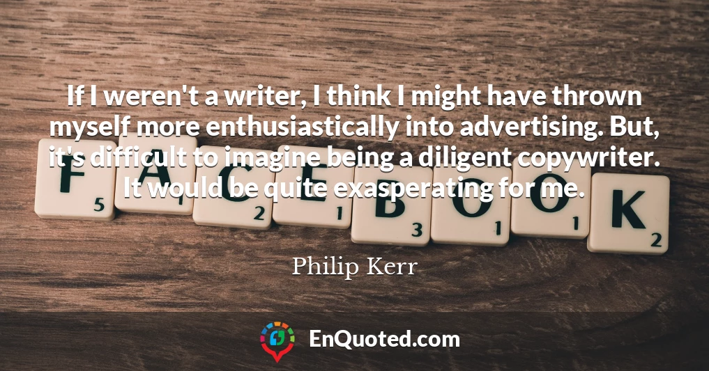 If I weren't a writer, I think I might have thrown myself more enthusiastically into advertising. But, it's difficult to imagine being a diligent copywriter. It would be quite exasperating for me.